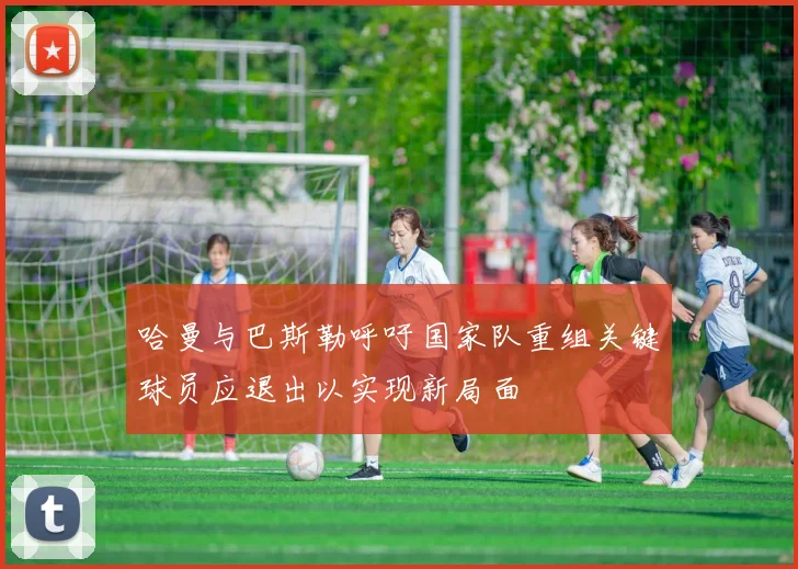 哈曼与巴斯勒呼吁国家队重组关键球员应退出以实现新局面