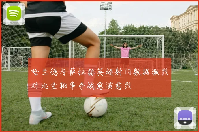 哈兰德与萨拉赫英超射门数据激烈对比金靴争夺战愈演愈烈