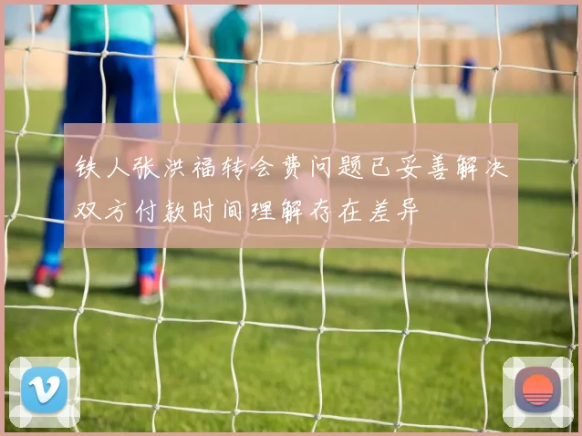 铁人张洪福转会费问题已妥善解决双方付款时间理解存在差异