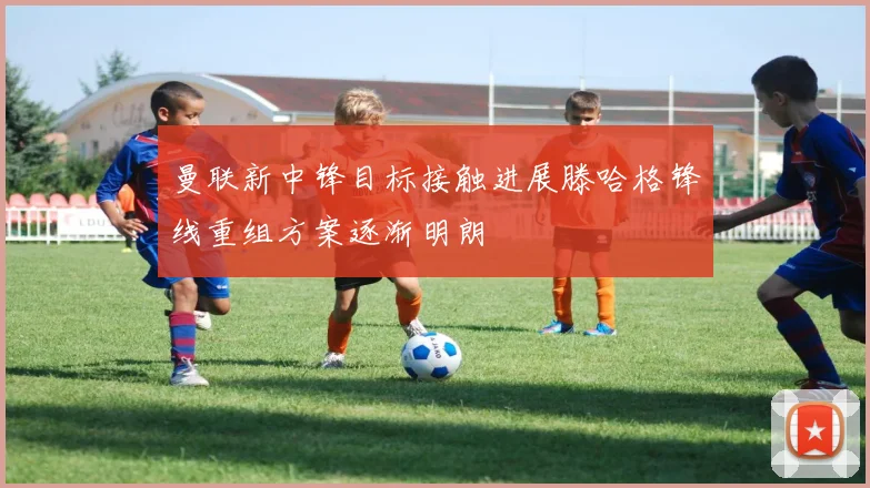 曼联新中锋目标接触进展滕哈格锋线重组方案逐渐明朗