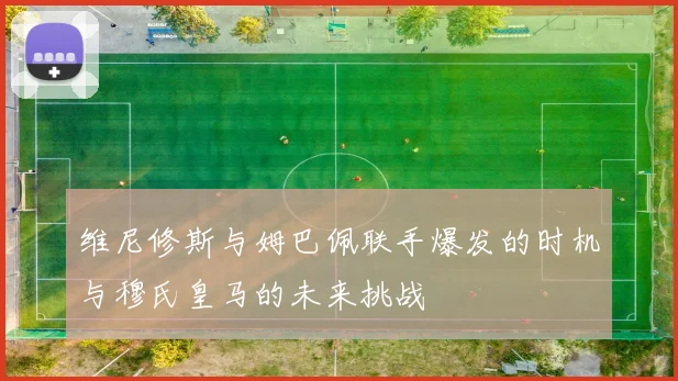维尼修斯与姆巴佩联手爆发的时机与穆氏皇马的未来挑战