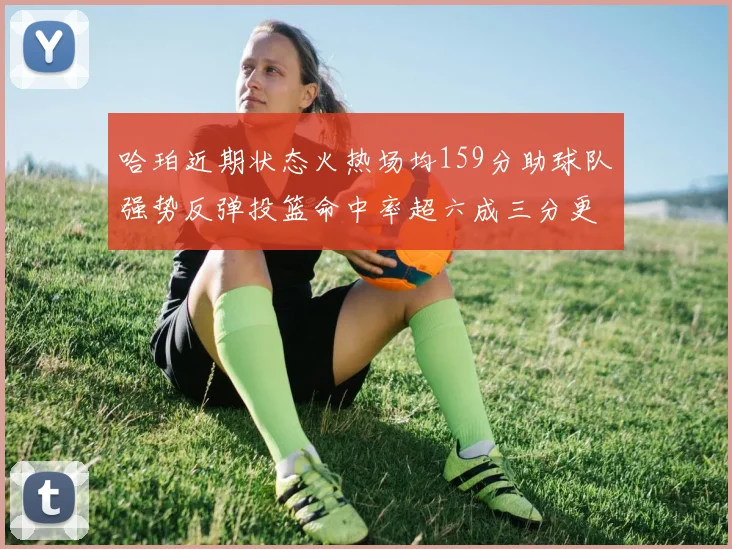 哈珀近期状态火热场均159分助球队强势反弹投篮命中率超六成三分更是惊艳