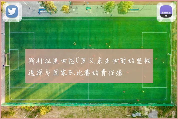 斯科拉里回忆C罗父亲去世时的坚韧选择与国家队比赛的责任感