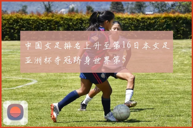 中国女足排名上升至第16日本女足亚洲杯夺冠跻身世界第5