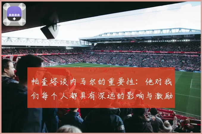 帕奎塔谈内马尔的重要性：他对我们每个人都具有深远的影响与激励