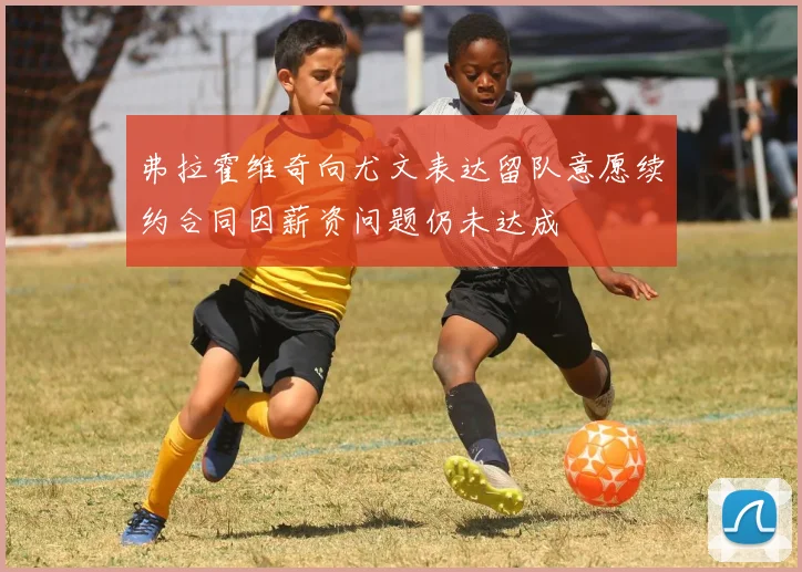 弗拉霍维奇向尤文表达留队意愿续约合同因薪资问题仍未达成